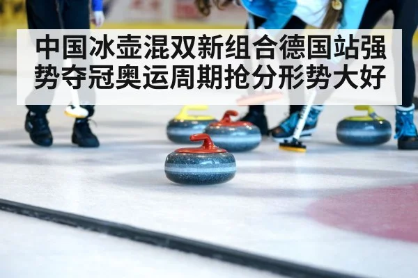中国冰壶混双新组合德国站强势夺冠奥运周期抢分形势大好